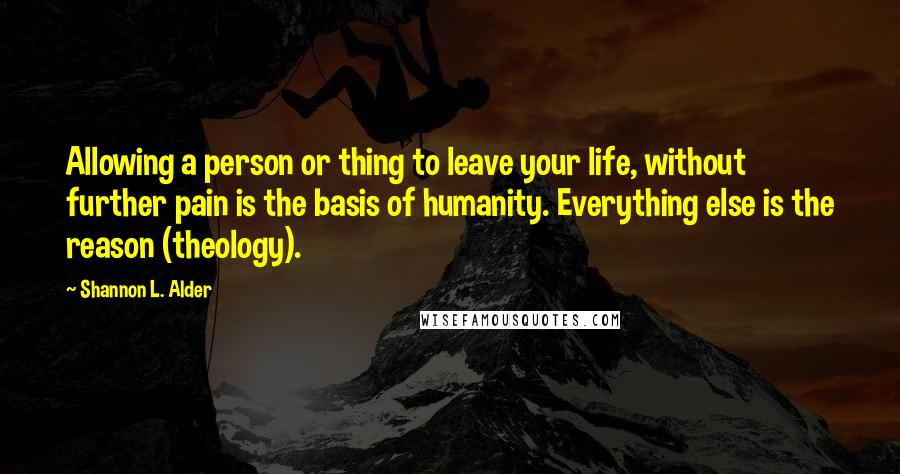 Shannon L. Alder Quotes: Allowing a person or thing to leave your life, without further pain is the basis of humanity. Everything else is the reason (theology).