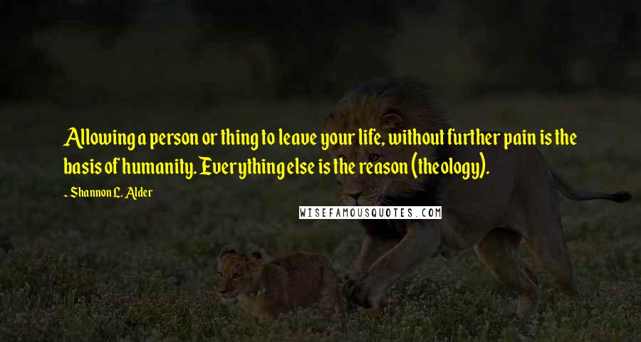 Shannon L. Alder Quotes: Allowing a person or thing to leave your life, without further pain is the basis of humanity. Everything else is the reason (theology).