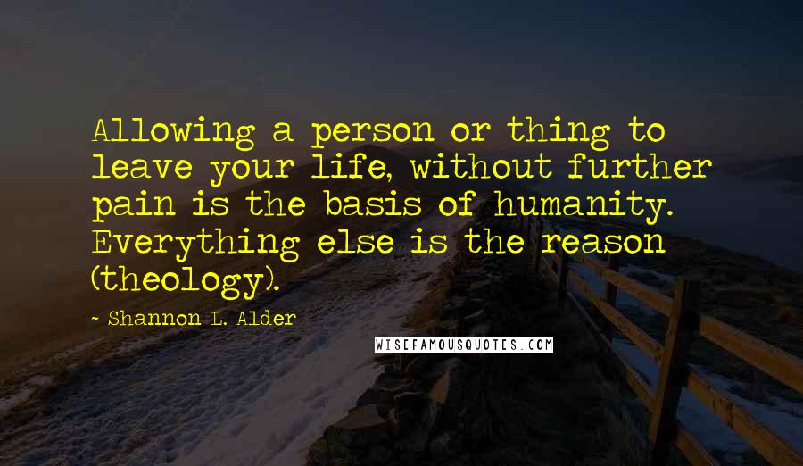 Shannon L. Alder Quotes: Allowing a person or thing to leave your life, without further pain is the basis of humanity. Everything else is the reason (theology).