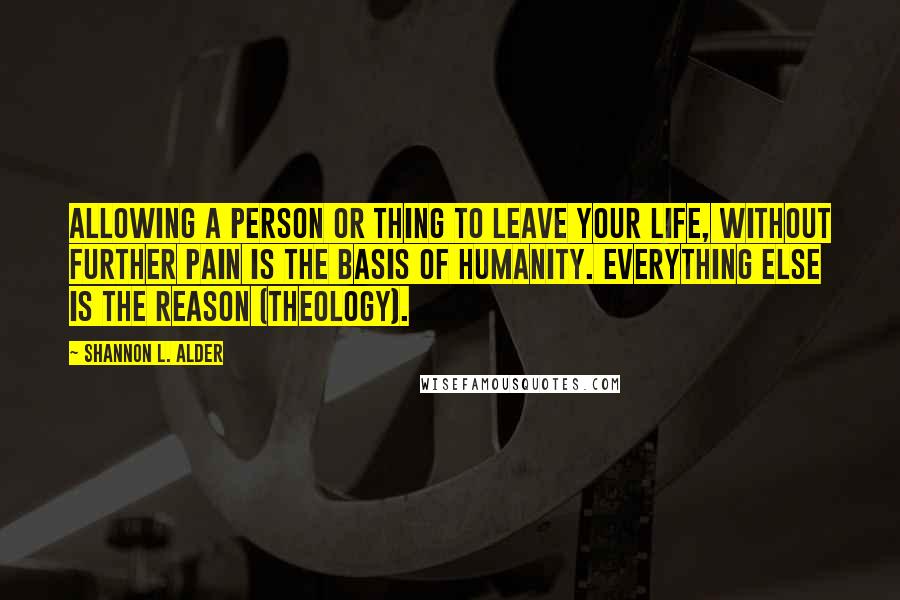 Shannon L. Alder Quotes: Allowing a person or thing to leave your life, without further pain is the basis of humanity. Everything else is the reason (theology).