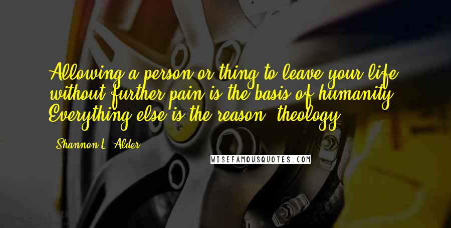 Shannon L. Alder Quotes: Allowing a person or thing to leave your life, without further pain is the basis of humanity. Everything else is the reason (theology).