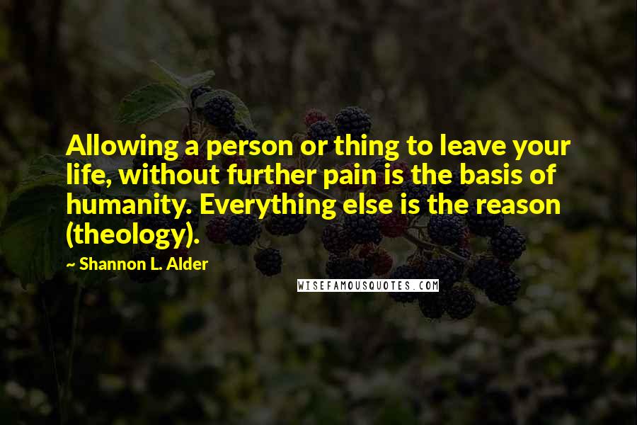 Shannon L. Alder Quotes: Allowing a person or thing to leave your life, without further pain is the basis of humanity. Everything else is the reason (theology).