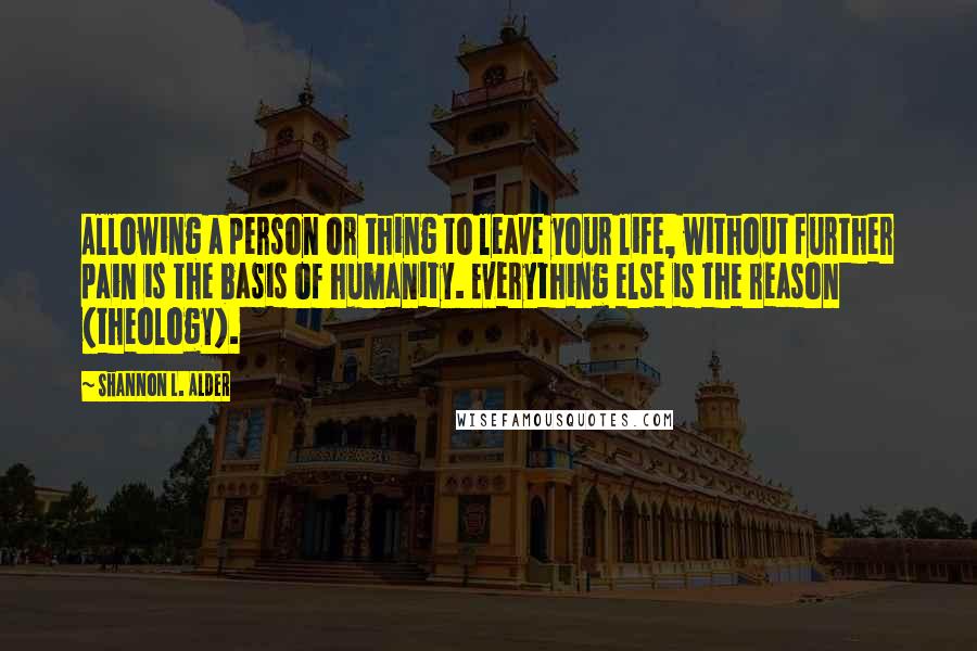 Shannon L. Alder Quotes: Allowing a person or thing to leave your life, without further pain is the basis of humanity. Everything else is the reason (theology).