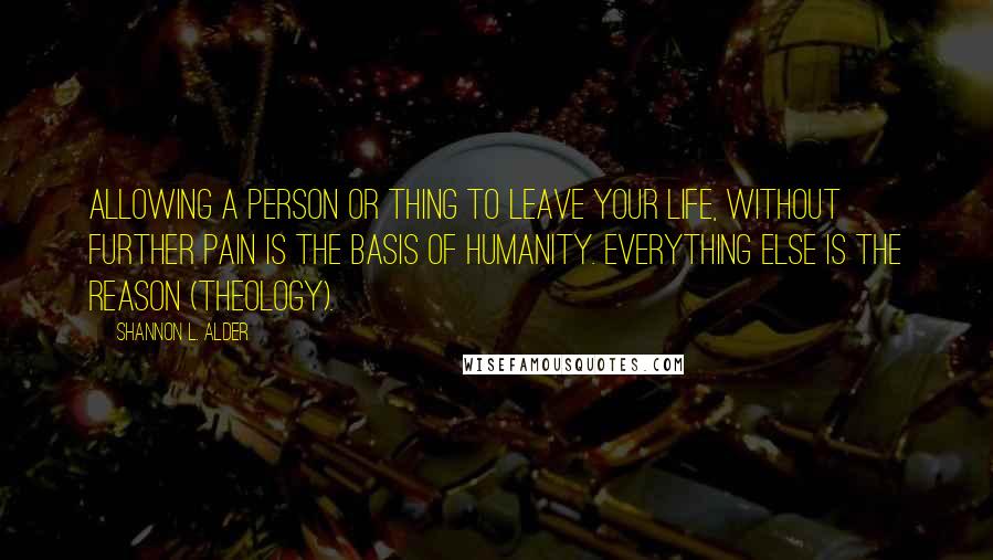 Shannon L. Alder Quotes: Allowing a person or thing to leave your life, without further pain is the basis of humanity. Everything else is the reason (theology).