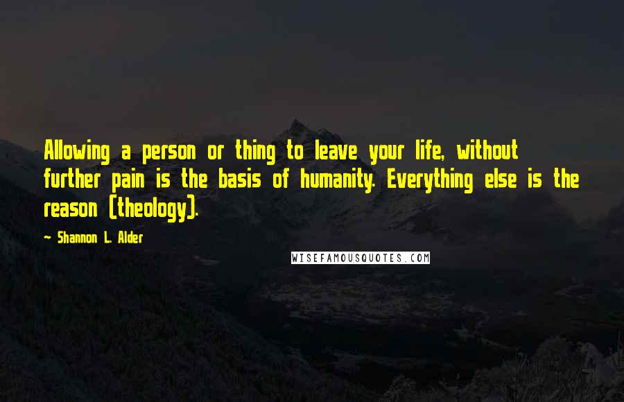 Shannon L. Alder Quotes: Allowing a person or thing to leave your life, without further pain is the basis of humanity. Everything else is the reason (theology).