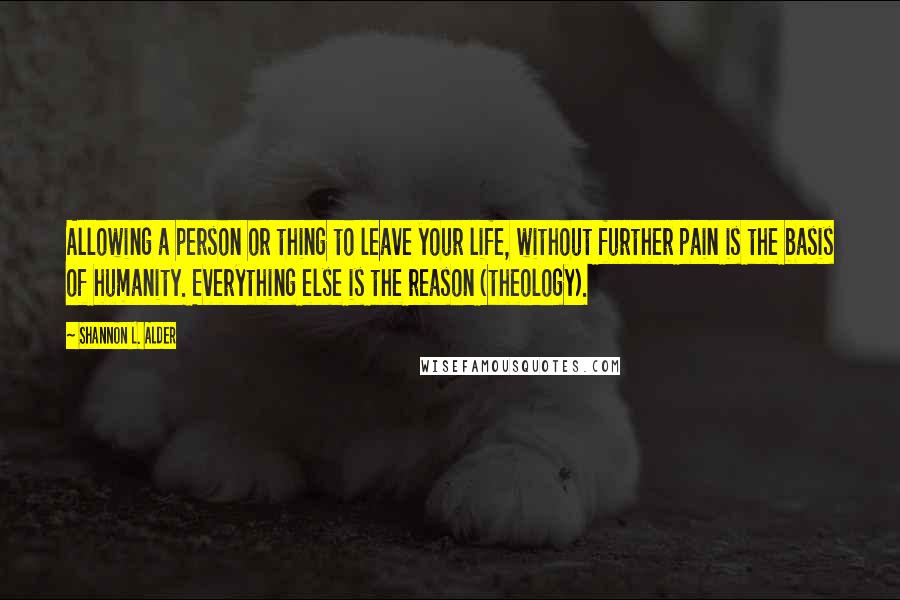 Shannon L. Alder Quotes: Allowing a person or thing to leave your life, without further pain is the basis of humanity. Everything else is the reason (theology).