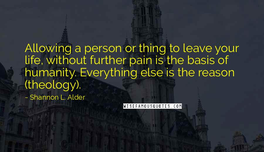 Shannon L. Alder Quotes: Allowing a person or thing to leave your life, without further pain is the basis of humanity. Everything else is the reason (theology).