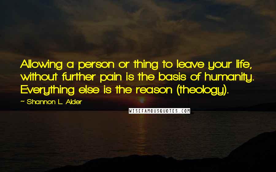 Shannon L. Alder Quotes: Allowing a person or thing to leave your life, without further pain is the basis of humanity. Everything else is the reason (theology).