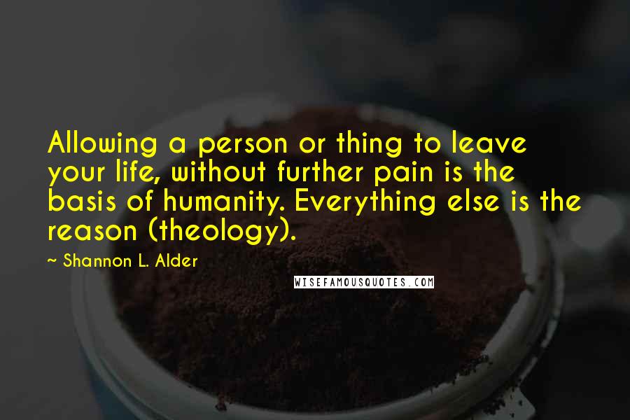 Shannon L. Alder Quotes: Allowing a person or thing to leave your life, without further pain is the basis of humanity. Everything else is the reason (theology).
