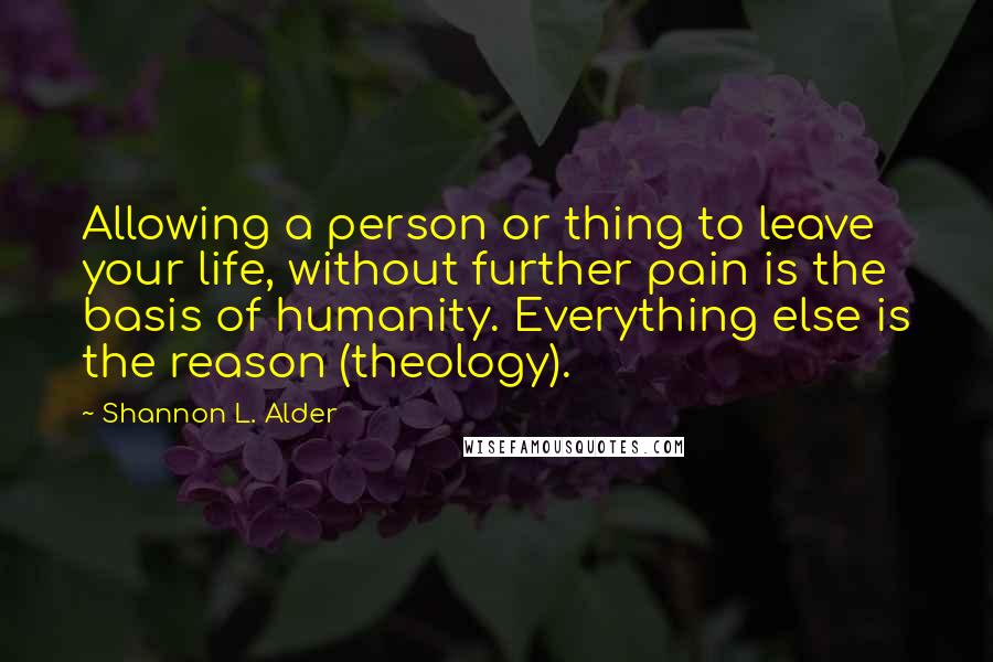 Shannon L. Alder Quotes: Allowing a person or thing to leave your life, without further pain is the basis of humanity. Everything else is the reason (theology).