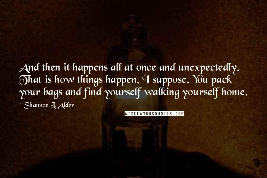 Shannon L. Alder Quotes: And then it happens all at once and unexpectedly. That is how things happen, I suppose. You pack your bags and find yourself walking yourself home.