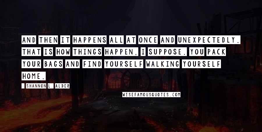 Shannon L. Alder Quotes: And then it happens all at once and unexpectedly. That is how things happen, I suppose. You pack your bags and find yourself walking yourself home.