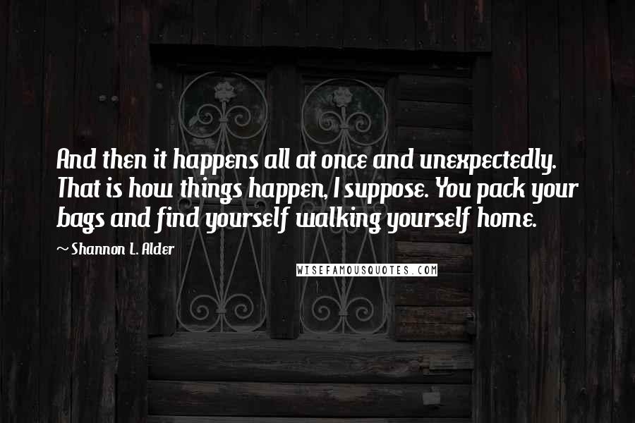 Shannon L. Alder Quotes: And then it happens all at once and unexpectedly. That is how things happen, I suppose. You pack your bags and find yourself walking yourself home.