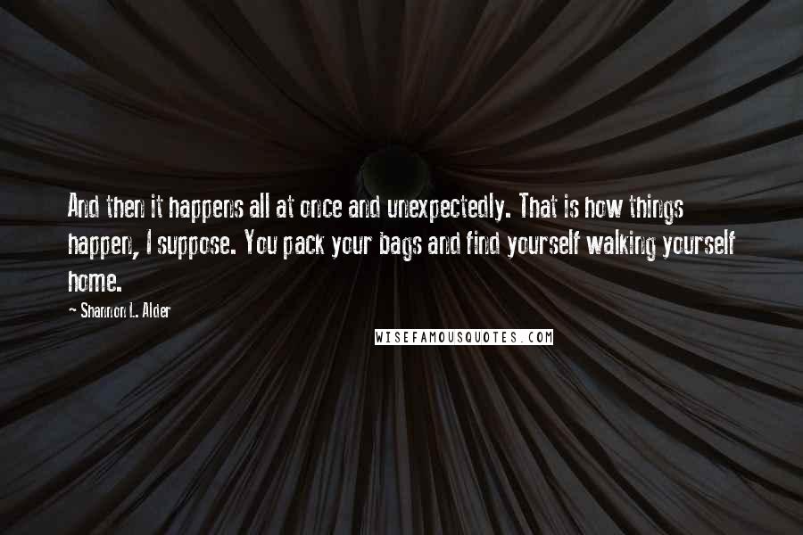 Shannon L. Alder Quotes: And then it happens all at once and unexpectedly. That is how things happen, I suppose. You pack your bags and find yourself walking yourself home.