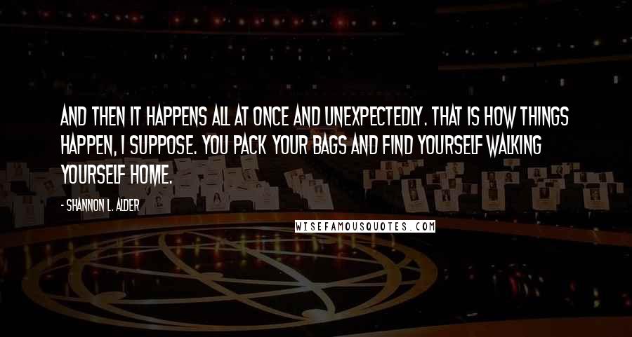 Shannon L. Alder Quotes: And then it happens all at once and unexpectedly. That is how things happen, I suppose. You pack your bags and find yourself walking yourself home.