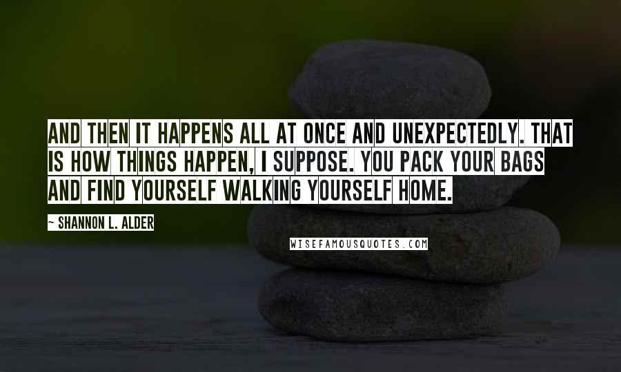 Shannon L. Alder Quotes: And then it happens all at once and unexpectedly. That is how things happen, I suppose. You pack your bags and find yourself walking yourself home.