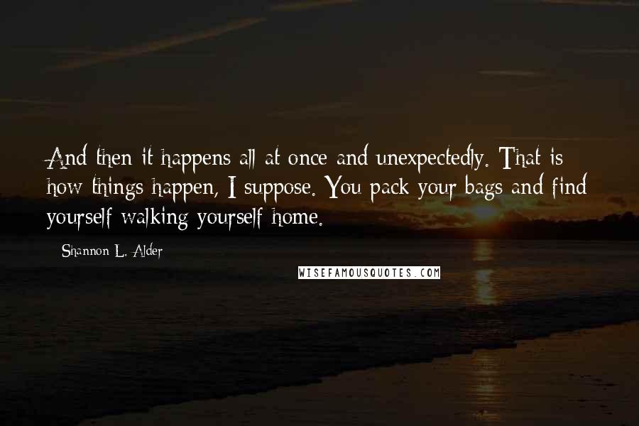 Shannon L. Alder Quotes: And then it happens all at once and unexpectedly. That is how things happen, I suppose. You pack your bags and find yourself walking yourself home.