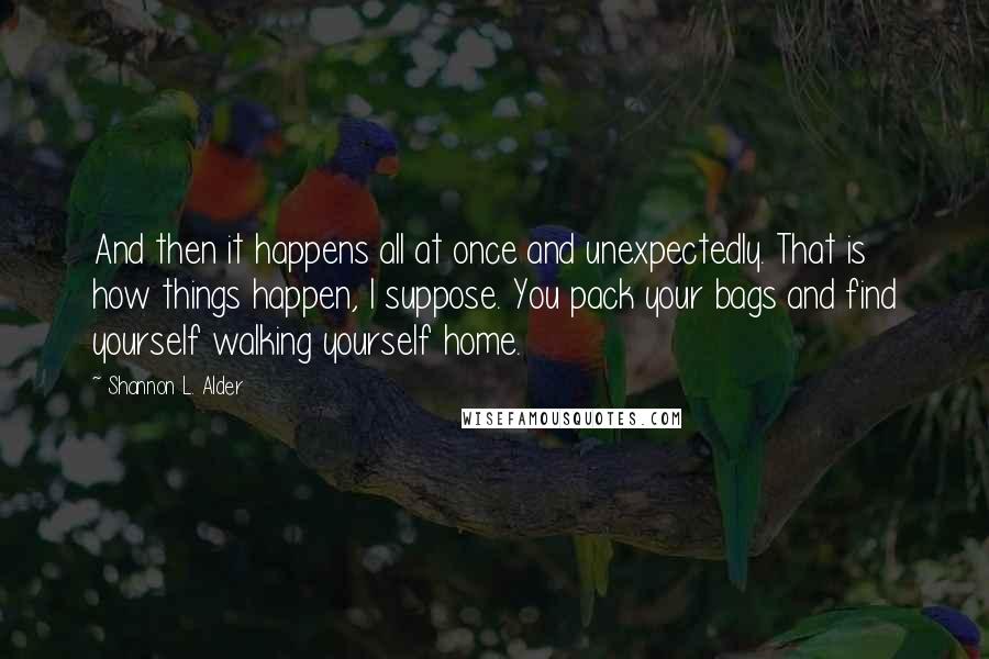 Shannon L. Alder Quotes: And then it happens all at once and unexpectedly. That is how things happen, I suppose. You pack your bags and find yourself walking yourself home.
