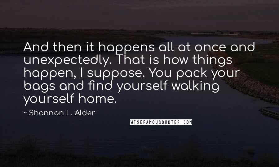 Shannon L. Alder Quotes: And then it happens all at once and unexpectedly. That is how things happen, I suppose. You pack your bags and find yourself walking yourself home.
