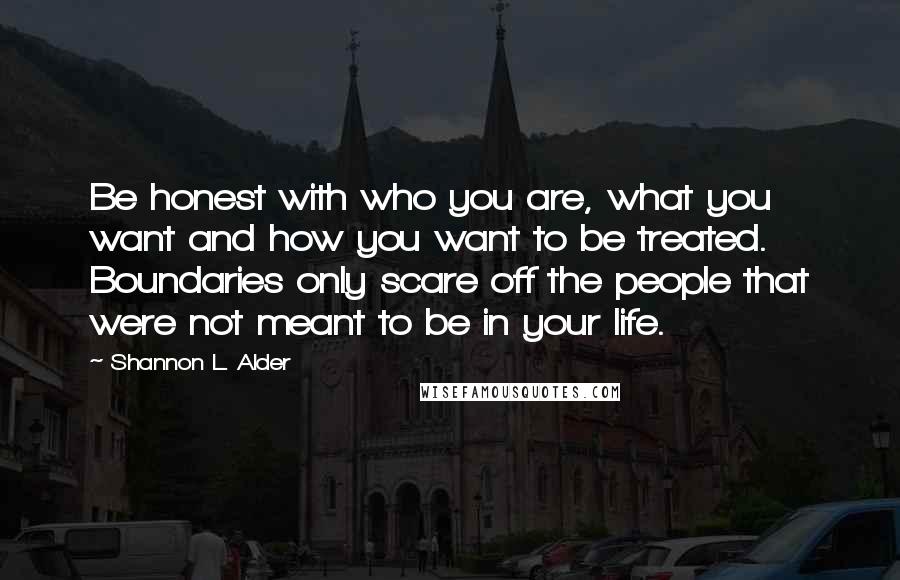 Shannon L. Alder Quotes: Be honest with who you are, what you want and how you want to be treated. Boundaries only scare off the people that were not meant to be in your life.