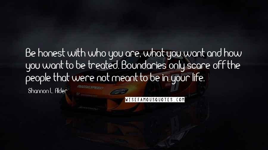 Shannon L. Alder Quotes: Be honest with who you are, what you want and how you want to be treated. Boundaries only scare off the people that were not meant to be in your life.