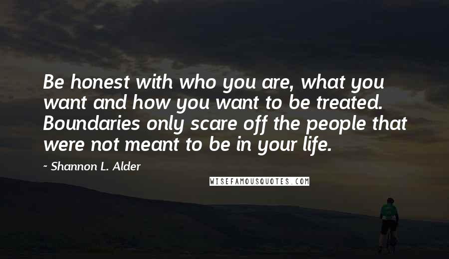 Shannon L. Alder Quotes: Be honest with who you are, what you want and how you want to be treated. Boundaries only scare off the people that were not meant to be in your life.