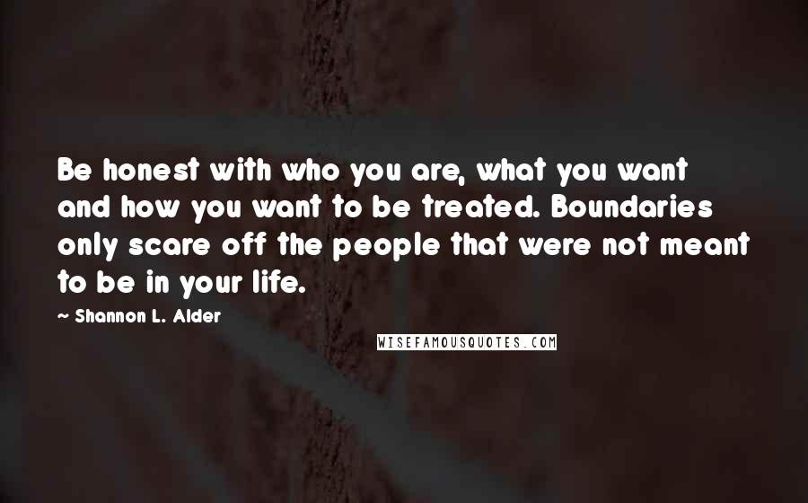 Shannon L. Alder Quotes: Be honest with who you are, what you want and how you want to be treated. Boundaries only scare off the people that were not meant to be in your life.