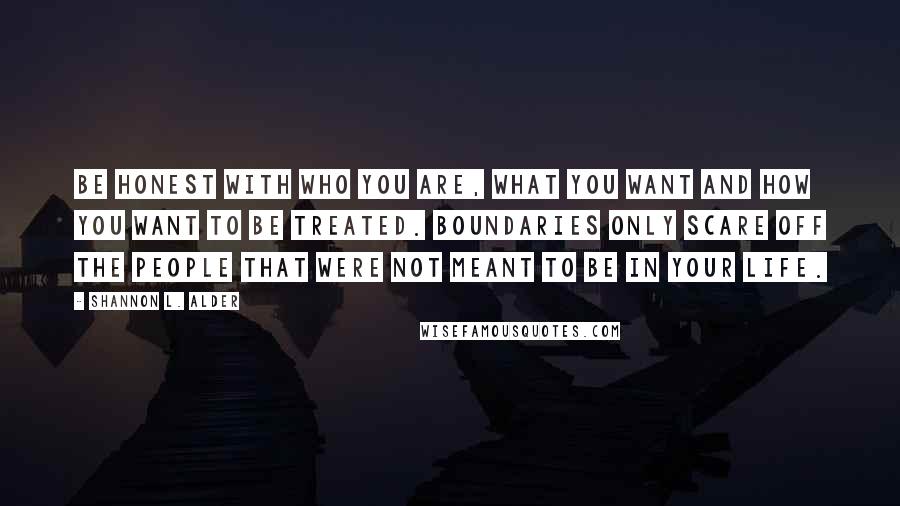 Shannon L. Alder Quotes: Be honest with who you are, what you want and how you want to be treated. Boundaries only scare off the people that were not meant to be in your life.