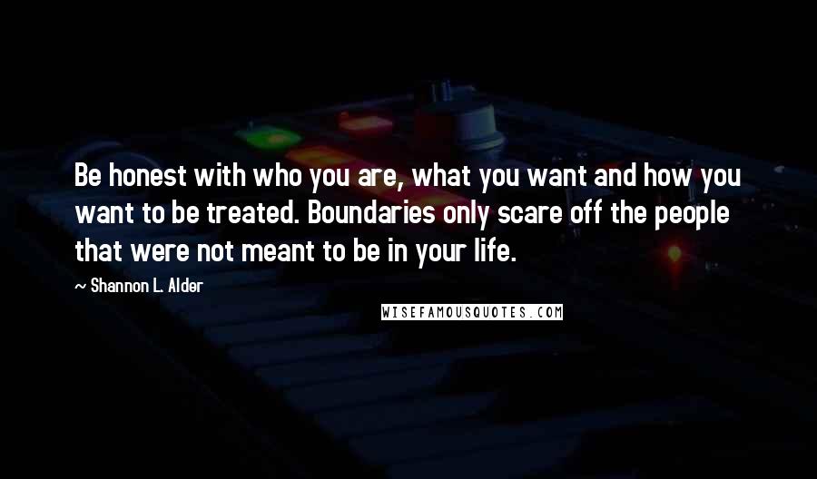 Shannon L. Alder Quotes: Be honest with who you are, what you want and how you want to be treated. Boundaries only scare off the people that were not meant to be in your life.