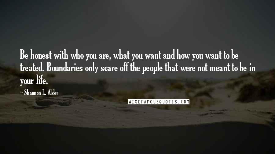 Shannon L. Alder Quotes: Be honest with who you are, what you want and how you want to be treated. Boundaries only scare off the people that were not meant to be in your life.