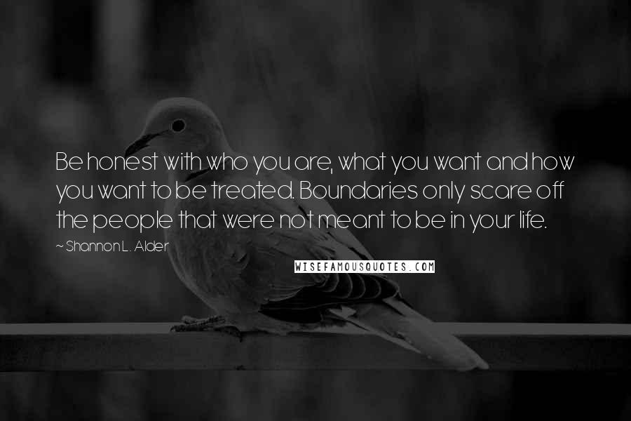 Shannon L. Alder Quotes: Be honest with who you are, what you want and how you want to be treated. Boundaries only scare off the people that were not meant to be in your life.