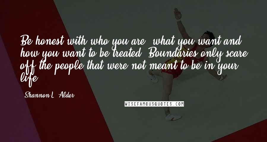 Shannon L. Alder Quotes: Be honest with who you are, what you want and how you want to be treated. Boundaries only scare off the people that were not meant to be in your life.