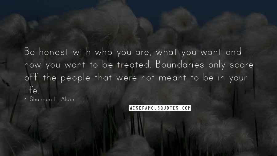 Shannon L. Alder Quotes: Be honest with who you are, what you want and how you want to be treated. Boundaries only scare off the people that were not meant to be in your life.