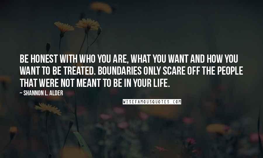 Shannon L. Alder Quotes: Be honest with who you are, what you want and how you want to be treated. Boundaries only scare off the people that were not meant to be in your life.