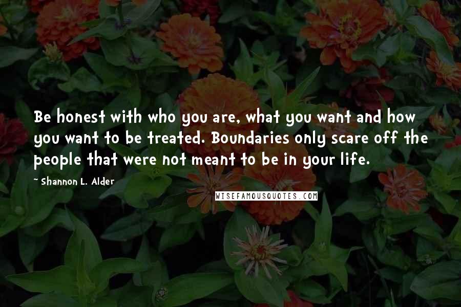 Shannon L. Alder Quotes: Be honest with who you are, what you want and how you want to be treated. Boundaries only scare off the people that were not meant to be in your life.