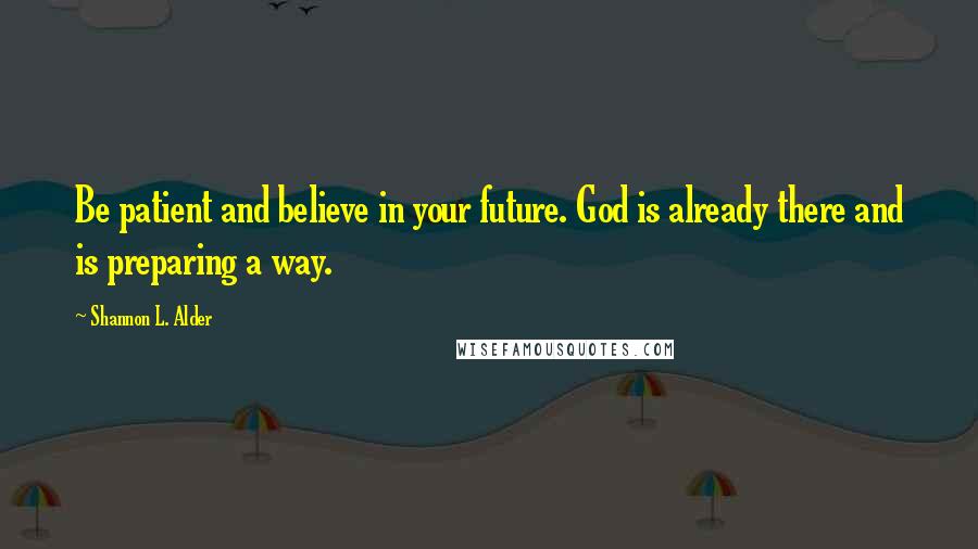 Shannon L. Alder Quotes: Be patient and believe in your future. God is already there and is preparing a way.