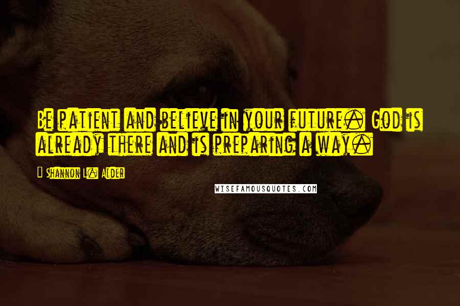 Shannon L. Alder Quotes: Be patient and believe in your future. God is already there and is preparing a way.