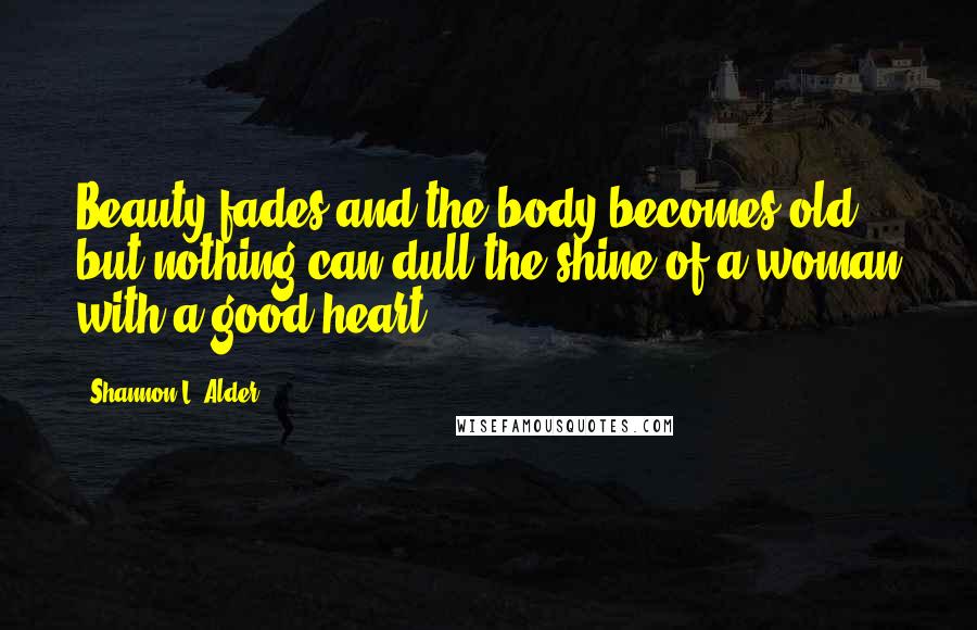 Shannon L. Alder Quotes: Beauty fades and the body becomes old, but nothing can dull the shine of a woman with a good heart.