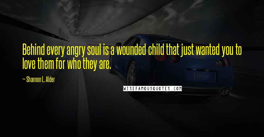 Shannon L. Alder Quotes: Behind every angry soul is a wounded child that just wanted you to love them for who they are.