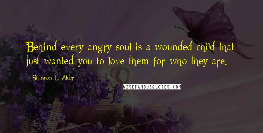 Shannon L. Alder Quotes: Behind every angry soul is a wounded child that just wanted you to love them for who they are.