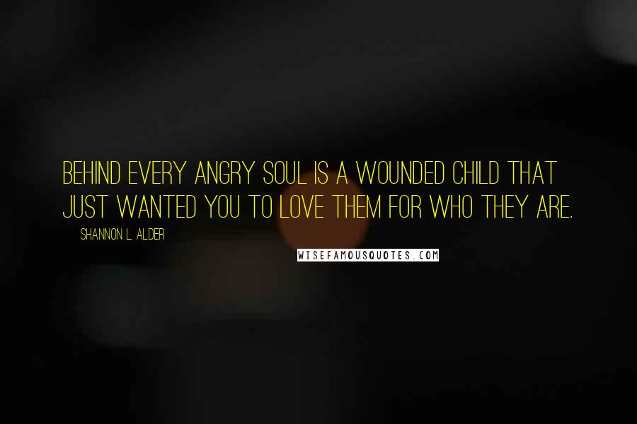 Shannon L. Alder Quotes: Behind every angry soul is a wounded child that just wanted you to love them for who they are.