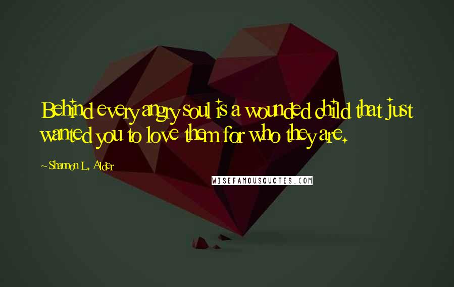 Shannon L. Alder Quotes: Behind every angry soul is a wounded child that just wanted you to love them for who they are.