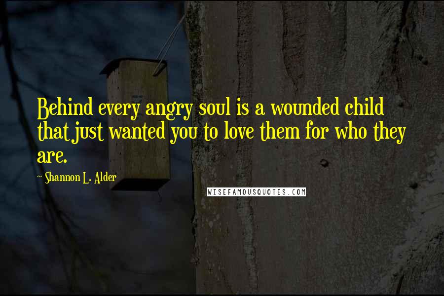 Shannon L. Alder Quotes: Behind every angry soul is a wounded child that just wanted you to love them for who they are.