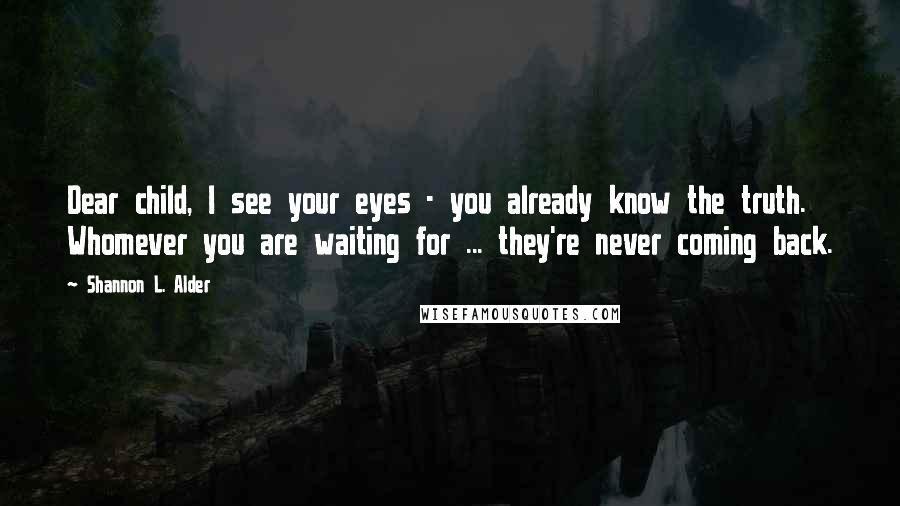 Shannon L. Alder Quotes: Dear child, I see your eyes - you already know the truth. Whomever you are waiting for ... they're never coming back.