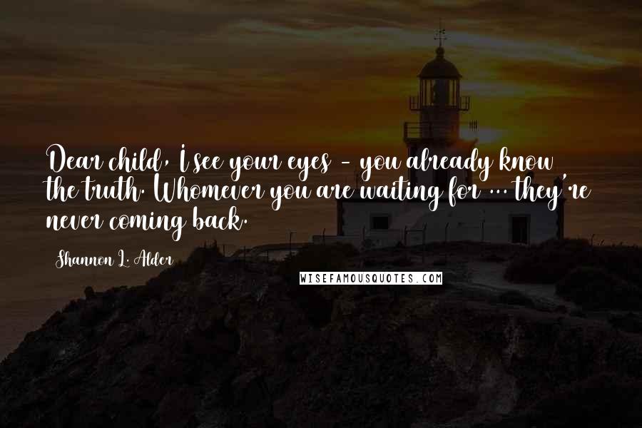 Shannon L. Alder Quotes: Dear child, I see your eyes - you already know the truth. Whomever you are waiting for ... they're never coming back.