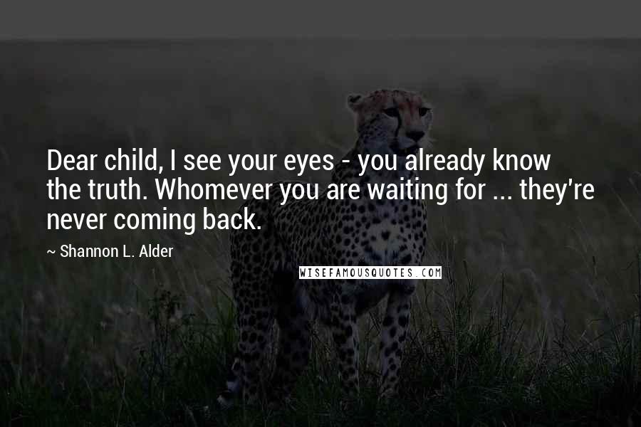 Shannon L. Alder Quotes: Dear child, I see your eyes - you already know the truth. Whomever you are waiting for ... they're never coming back.