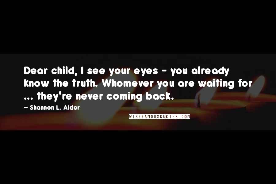 Shannon L. Alder Quotes: Dear child, I see your eyes - you already know the truth. Whomever you are waiting for ... they're never coming back.