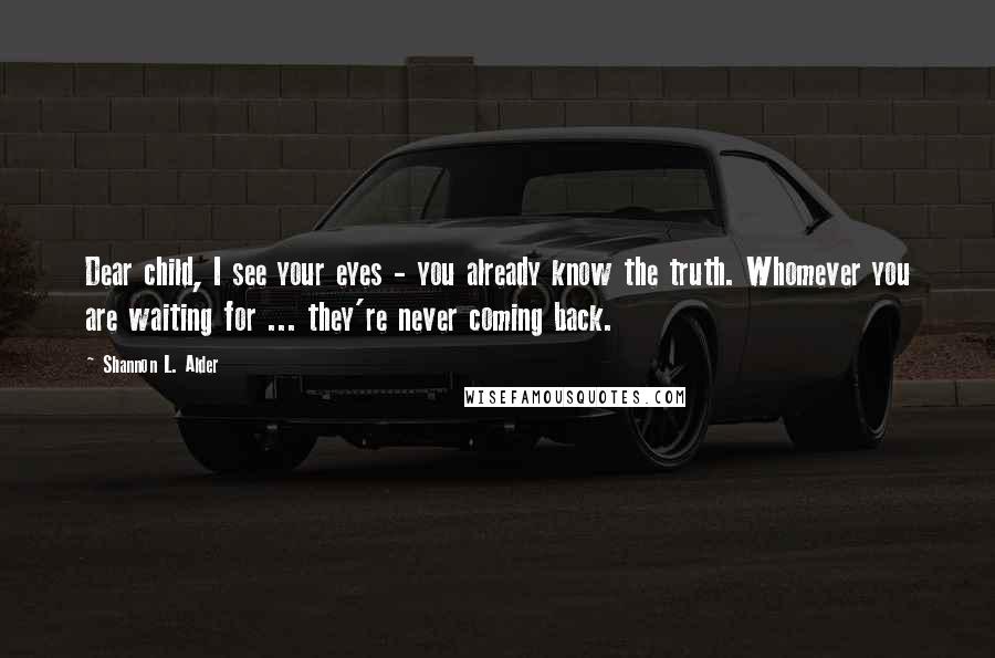 Shannon L. Alder Quotes: Dear child, I see your eyes - you already know the truth. Whomever you are waiting for ... they're never coming back.