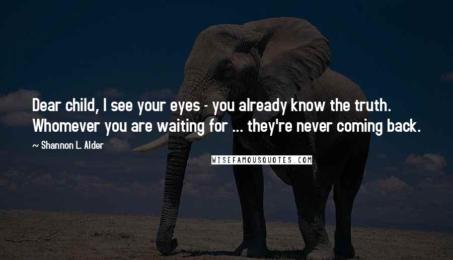 Shannon L. Alder Quotes: Dear child, I see your eyes - you already know the truth. Whomever you are waiting for ... they're never coming back.