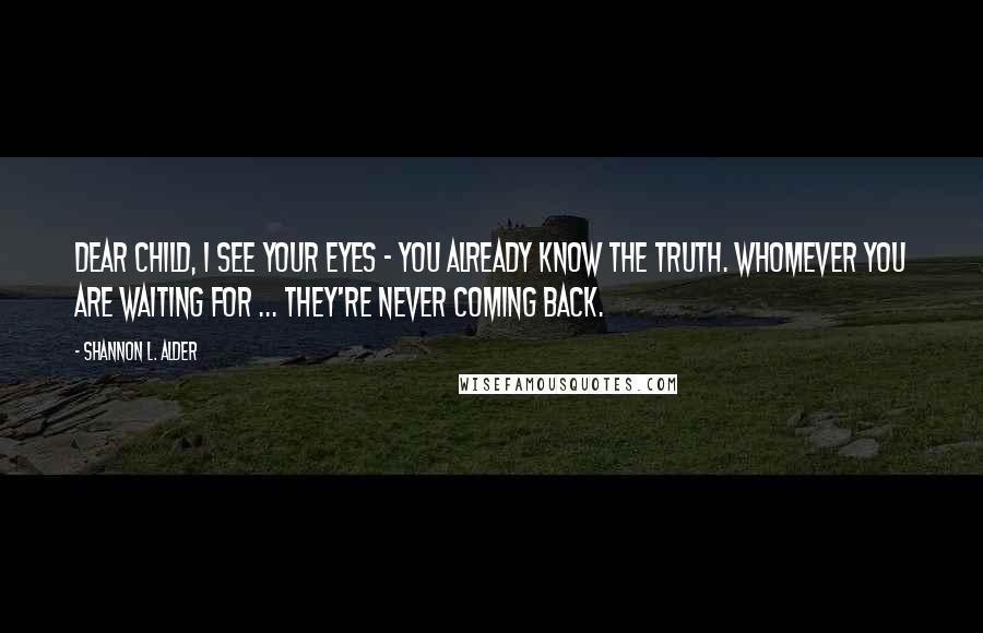 Shannon L. Alder Quotes: Dear child, I see your eyes - you already know the truth. Whomever you are waiting for ... they're never coming back.